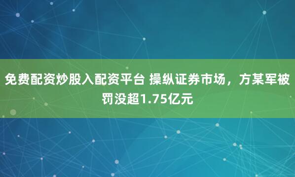 免费配资炒股入配资平台 操纵证券市场，方某军被罚没超1.75亿元