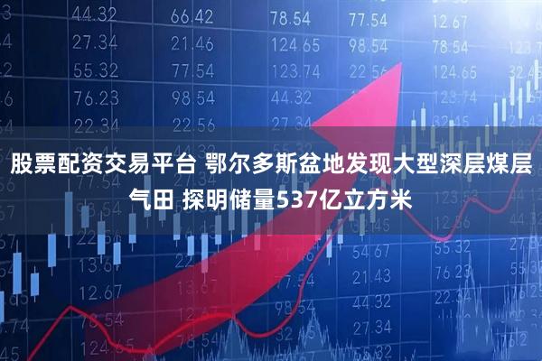 股票配资交易平台 鄂尔多斯盆地发现大型深层煤层气田 探明储量537亿立方米